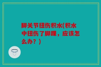 脚关节扭伤积水(积水中扭伤了脚踝，应该怎么办？)