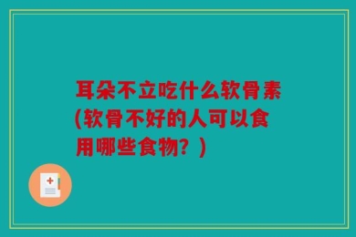 耳朵不立吃什么软骨素(软骨不好的人可以食用哪些食物？)