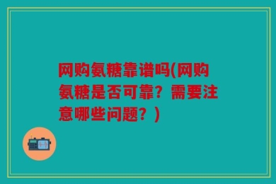 网购氨糖靠谱吗(网购氨糖是否可靠？需要注意哪些问题？)
