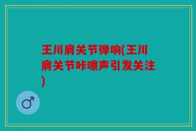 王川肩关节弹响(王川肩关节咔嚓声引发关注)