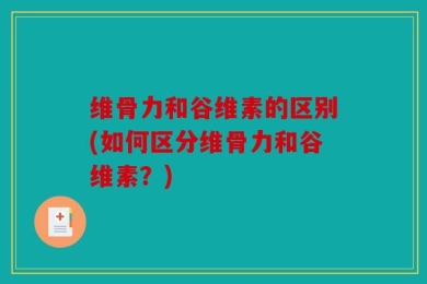 维骨力和谷维素的区别(如何区分维骨力和谷维素？)