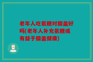 老年人吃氨糖对膝盖好吗(老年人补充氨糖或有益于膝盖健康)