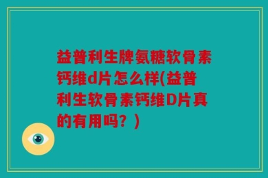 益普利生牌氨糖软骨素钙维d片怎么样(益普利生软骨素钙维D片真的有用吗？)