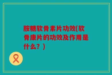 胺糖软骨素片功效(软骨康片的功效及作用是什么？)