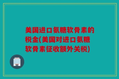 美国进口氨糖软骨素的税金(美国对进口氨糖软骨素征收额外关税)