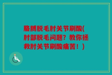 胳膊脱毛肘关节刷酸(肘部脱毛问题？教你拯救肘关节刷酸痛苦！)