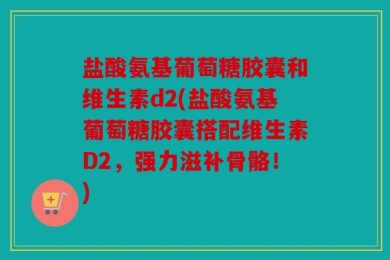 盐酸氨基葡萄糖胶囊和维生素d2(盐酸氨基葡萄糖胶囊搭配维生素D2，强力滋补骨骼！)