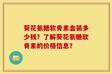 葵花氨糖软骨素盒装多少钱？了解葵花氨糖软骨素的价格信息？