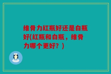 维骨力红瓶好还是白瓶好(红瓶和白瓶，维骨力哪个更好？)