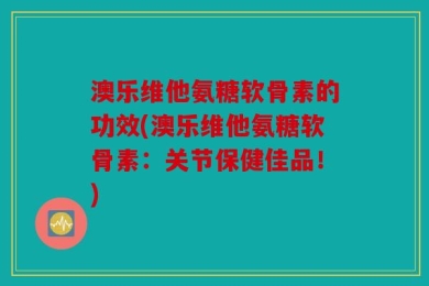 澳乐维他氨糖软骨素的功效(澳乐维他氨糖软骨素：关节保健佳品！)