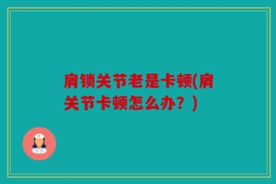 肩锁关节老是卡顿(肩关节卡顿怎么办？)
