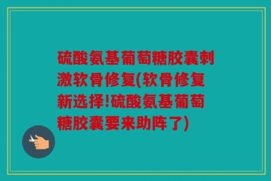 硫酸氨基葡萄糖胶囊刺激软骨修复(软骨修复新选择!硫酸氨基葡萄糖胶囊要来助阵了)