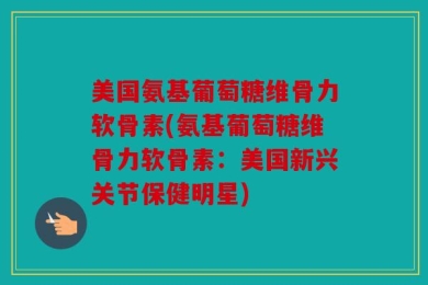 美国氨基葡萄糖维骨力软骨素(氨基葡萄糖维骨力软骨素：美国新兴关节保健明星)