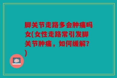脚关节走路多会肿痛吗女(女性走路常引发脚关节肿痛，如何缓解？)