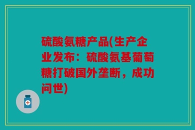 硫酸氨糖产品(生产企业发布：硫酸氨基葡萄糖打破国外垄断，成功问世)