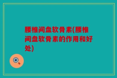 腰椎间盘软骨素(腰椎间盘软骨素的作用和好处)
