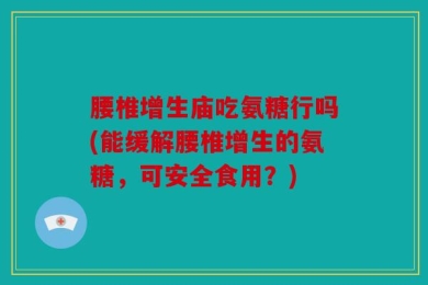 腰椎增生庙吃氨糖行吗(能缓解腰椎增生的氨糖，可安全食用？)