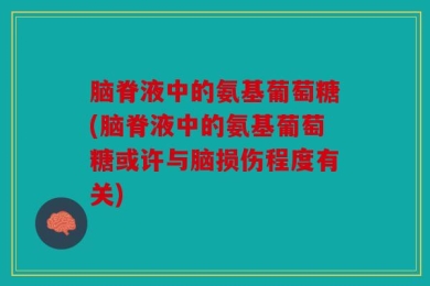 脑脊液中的氨基葡萄糖(脑脊液中的氨基葡萄糖或许与脑损伤程度有关)