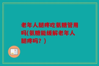 老年人腿疼吃氨糖管用吗(氨糖能缓解老年人腿疼吗？)