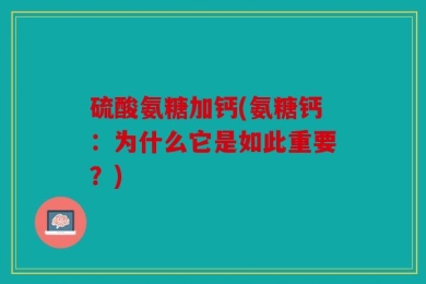 硫酸氨糖加钙(氨糖钙：为什么它是如此重要？)