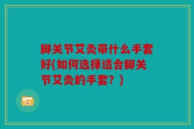 脚关节艾灸带什么手套好(如何选择适合脚关节艾灸的手套？)