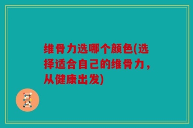 维骨力选哪个颜色(选择适合自己的维骨力，从健康出发)