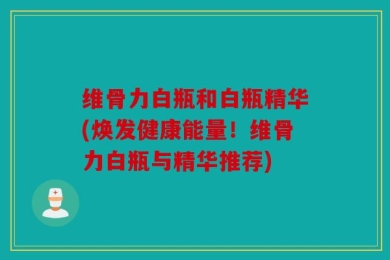 维骨力白瓶和白瓶精华(焕发健康能量！维骨力白瓶与精华推荐)