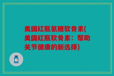 美国红瓶氨糖软骨素(美国红瓶软骨素：帮助关节健康的新选择)