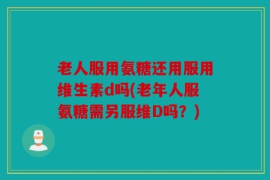 老人服用氨糖还用服用维生素d吗(老年人服氨糖需另服维D吗？)