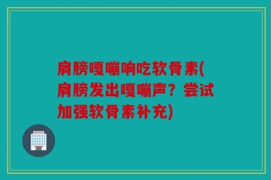 肩膀嘎嘣响吃软骨素(肩膀发出嘎嘣声？尝试加强软骨素补充)