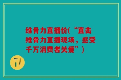 维骨力直播价(“直击维骨力直播现场，感受千万消费者关爱”)