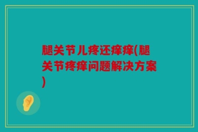 腿关节儿疼还痒痒(腿关节疼痒问题解决方案)