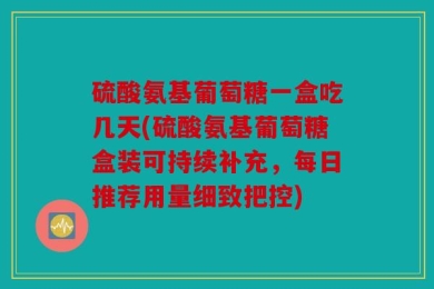 硫酸氨基葡萄糖一盒吃几天(硫酸氨基葡萄糖盒装可持续补充，每日推荐用量细致把控)