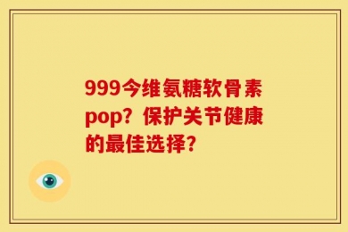 999今维氨糖软骨素pop？保护关节健康的最佳选择？