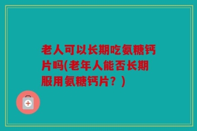 老人可以长期吃氨糖钙片吗(老年人能否长期服用氨糖钙片？)
