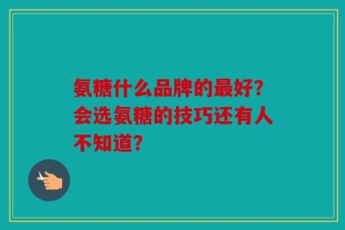 氨糖什么品牌的最好？会选氨糖的技巧还有人不知道？