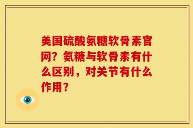 美国硫酸氨糖软骨素官网？氨糖与软骨素有什么区别，对关节有什么作用？