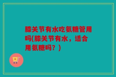 膝关节有水吃氨糖管用吗(膝关节有水，适合用氨糖吗？)