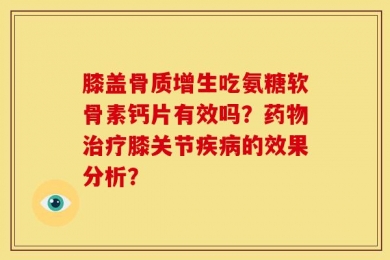 膝盖骨质增生吃氨糖软骨素钙片有效吗？药物治疗膝关节疾病的效果分析？