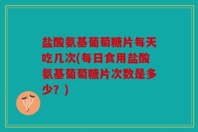 盐酸氨基葡萄糖片每天吃几次(每日食用盐酸氨基葡萄糖片次数是多少？)