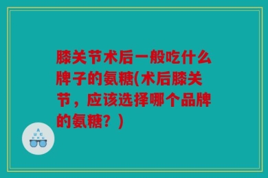 膝关节术后一般吃什么牌子的氨糖(术后膝关节，应该选择哪个品牌的氨糖？)