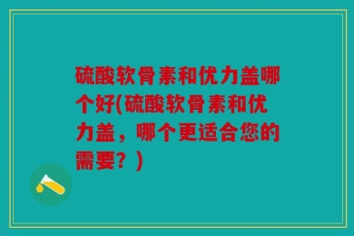 硫酸软骨素和优力盖哪个好(硫酸软骨素和优力盖，哪个更适合您的需要？)