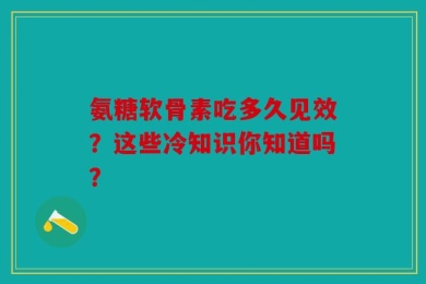 氨糖软骨素吃多久见效？这些冷知识你知道吗？