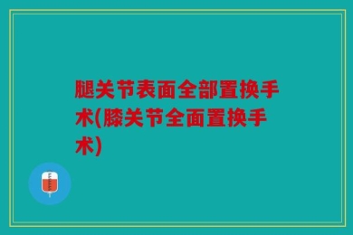 腿关节表面全部置换手术(膝关节全面置换手术)