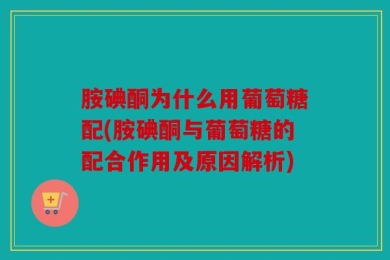 胺碘酮为什么用葡萄糖配(胺碘酮与葡萄糖的配合作用及原因解析)
