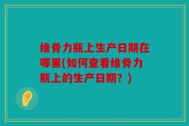 维骨力瓶上生产日期在哪里(如何查看维骨力瓶上的生产日期？)