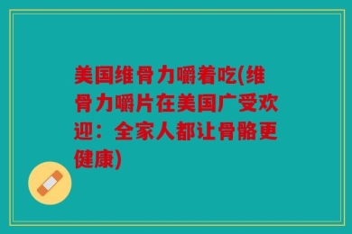 美国维骨力嚼着吃(维骨力嚼片在美国广受欢迎：全家人都让骨骼更健康)