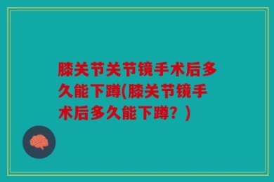 膝关节关节镜手术后多久能下蹲(膝关节镜手术后多久能下蹲？)