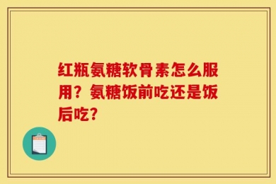 红瓶氨糖软骨素怎么服用？氨糖饭前吃还是饭后吃？