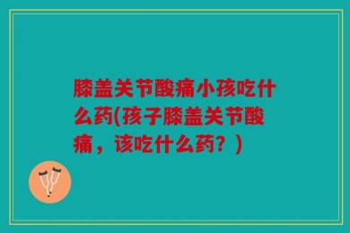 膝盖关节酸痛小孩吃什么药(孩子膝盖关节酸痛，该吃什么药？)